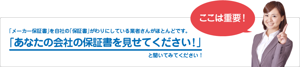 「メーカー保証書」を自社の「保証書」がわりにしている業者さんがほとんどです。
「あなたの会社の保証書を見せてください!」
と聞いてみてください!