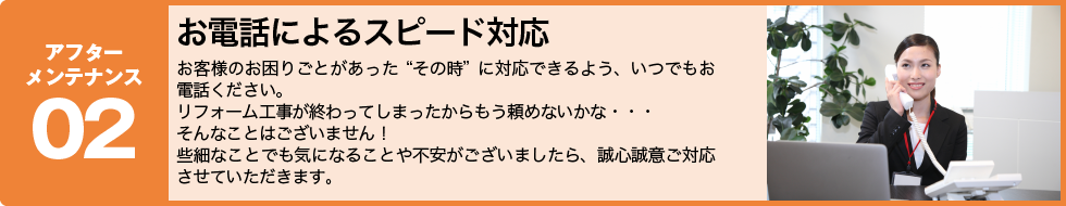 アフターメンテナンス02
お電話によるスピード対応
お客様のお困りごとがあった“その時”に対応できるよう、
いつでもお電話ください。
リフォーム工事が終わってしまったからもう頼めないかな・・・
そんなことはございません!
些細なことでも気になることや不安がございましたら、誠心誠意ご対応させていただきます。
